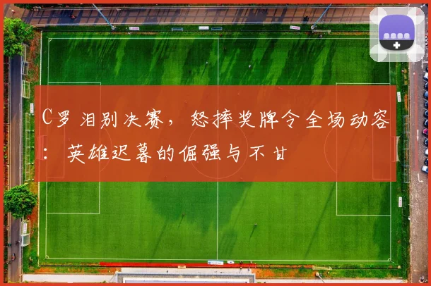 C罗泪别决赛,怒摔奖牌令全场动容:英雄迟暮的倔强与不甘