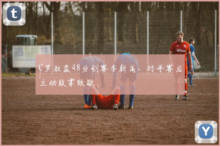 C罗狂轰48分创赛季新高，对手赛后主动鼓掌致敬
