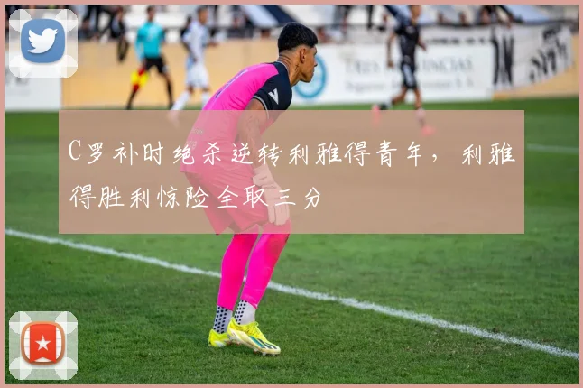 C罗补时绝杀逆转利雅得青年,利雅得胜利惊险全取三分