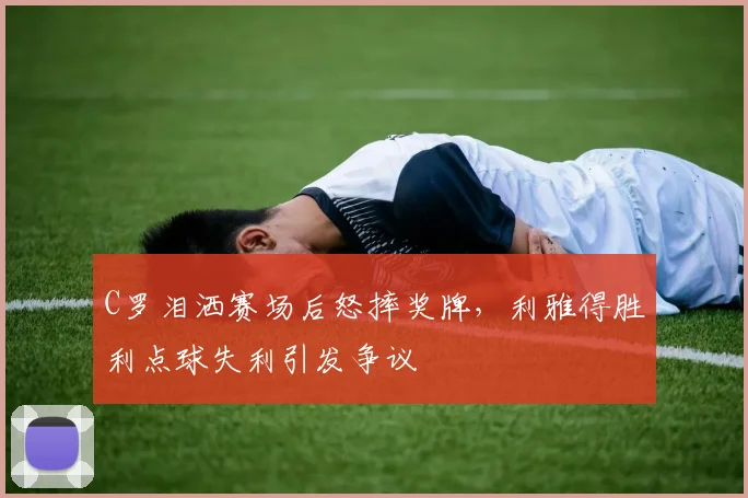 C罗泪洒赛场后怒摔奖牌，利雅得胜利点球失利引发争议
